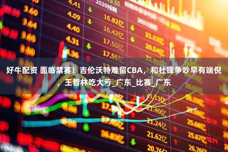 好牛配资 面临禁赛！吉伦沃特难留CBA，和杜锋争吵早有端倪，王哲林吃大亏_广东_比赛_广东