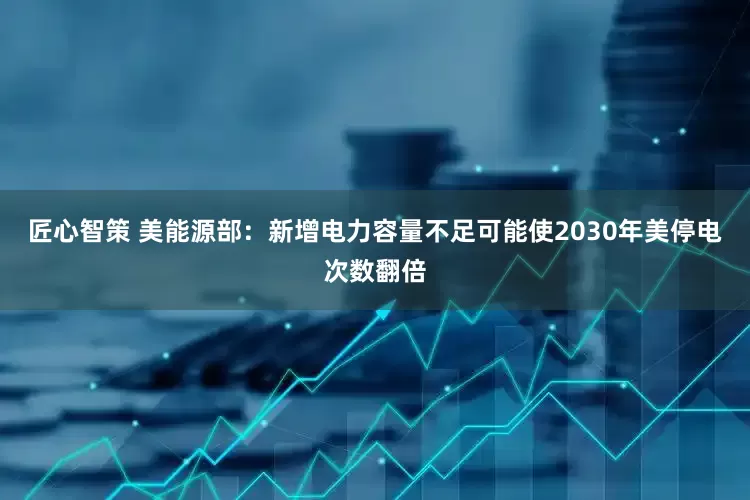 匠心智策 美能源部：新增电力容量不足可能使2030年美停电次数翻倍