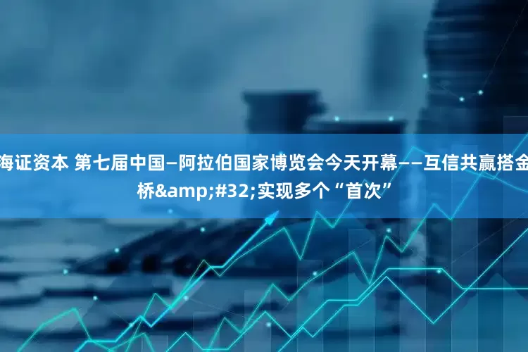 海证资本 第七届中国—阿拉伯国家博览会今天开幕——互信共赢搭金桥&#32;实现多个“首次”