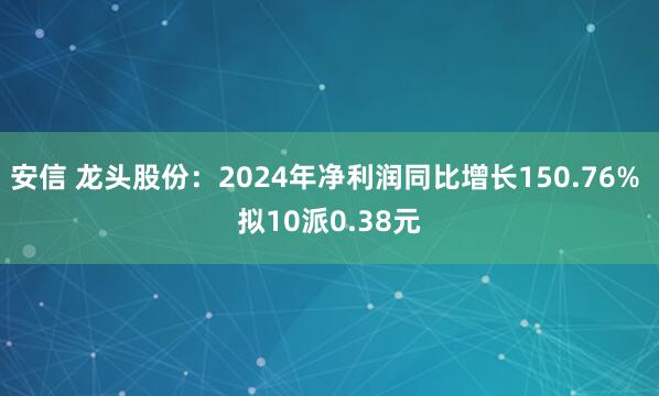 安信 龙头股份：2024年净利润同比增长150.76% 拟10派0.38元