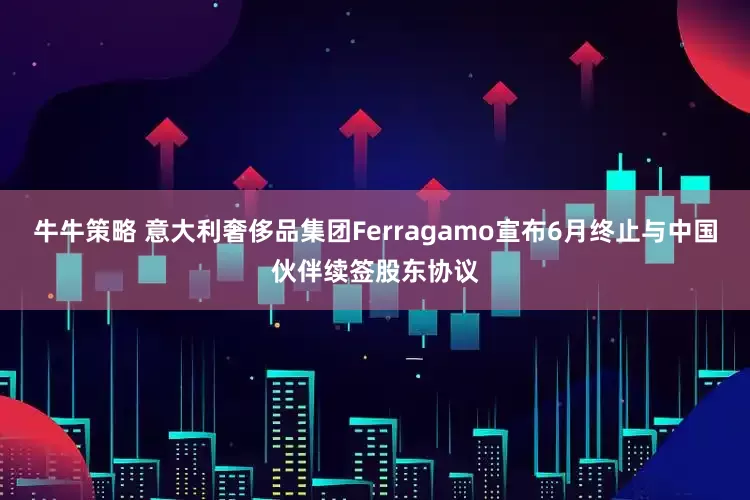牛牛策略 意大利奢侈品集团Ferragamo宣布6月终止与中国伙伴续签股东协议